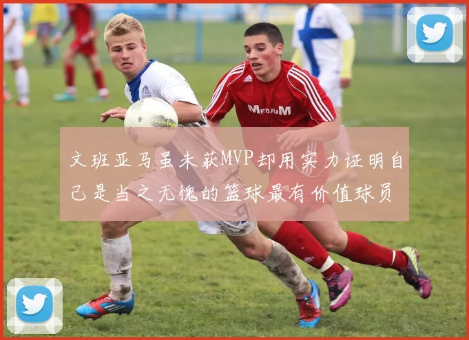 文班亚马虽未获MVP却用实力证明自己是当之无愧的篮球最有价值球员