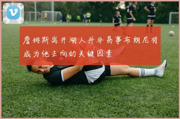 詹姆斯离开湖人并非易事布朗尼将成为他去向的关键因素