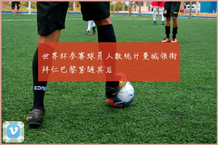 世界杯参赛球员人数统计曼城领衔拜仁巴黎紧随其后
