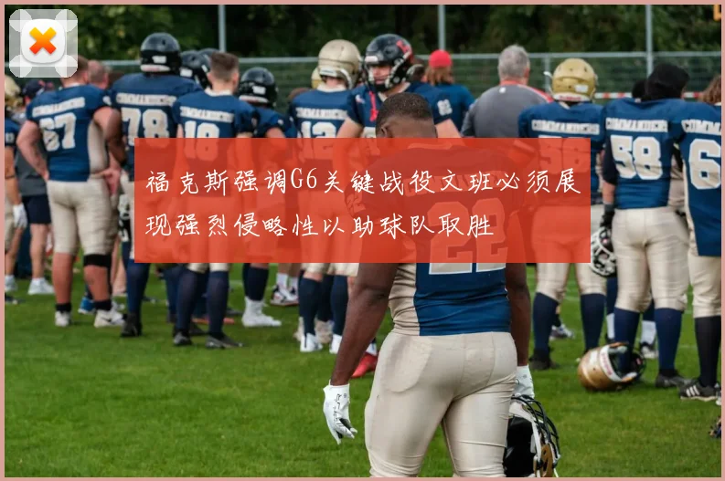 福克斯强调G6关键战役文班必须展现强烈侵略性以助球队取胜