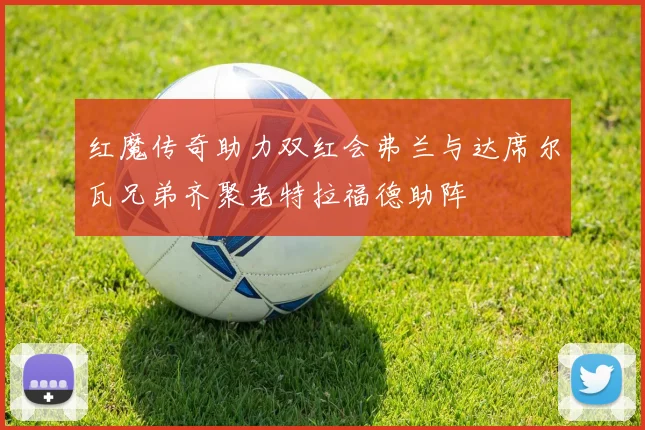 红魔传奇助力双红会弗兰与达席尔瓦兄弟齐聚老特拉福德助阵