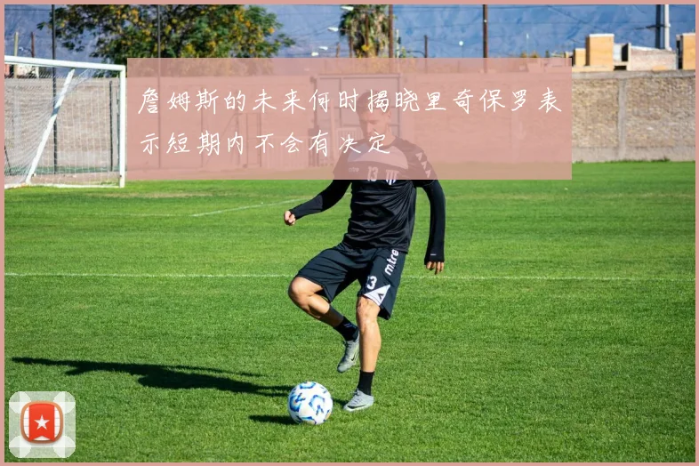詹姆斯的未来何时揭晓里奇保罗表示短期内不会有决定
