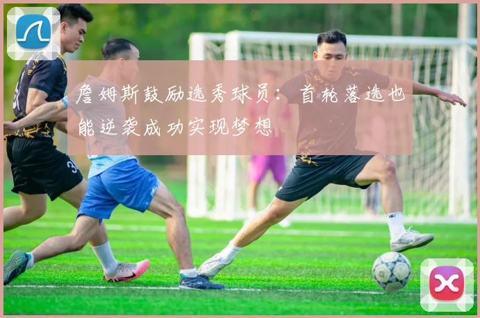 詹姆斯鼓励选秀球员：首轮落选也能逆袭成功实现梦想