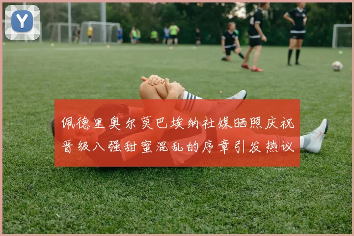 佩德里奥尔莫巴埃纳社媒晒照庆祝晋级八强甜蜜混乱的序章引发热议