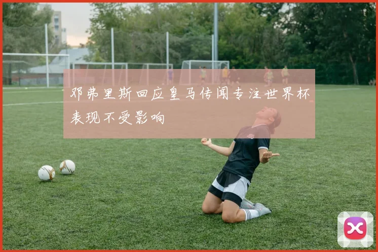 邓弗里斯回应皇马传闻专注世界杯表现不受影响